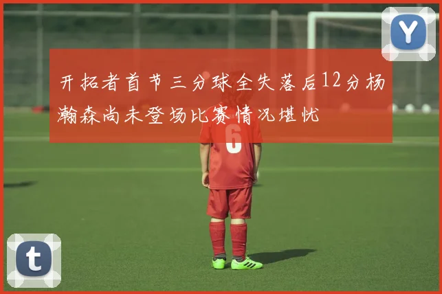 开拓者首节三分球全失落后12分杨瀚森尚未登场比赛情况堪忧