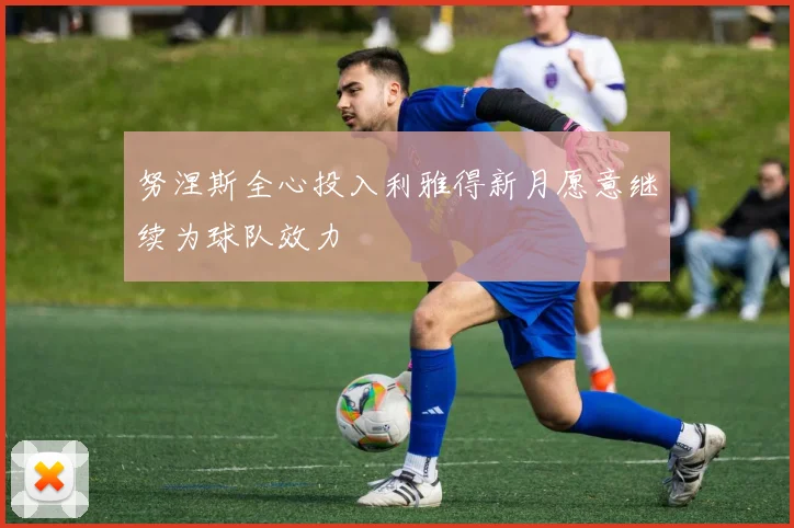 努涅斯全心投入利雅得新月愿意继续为球队效力