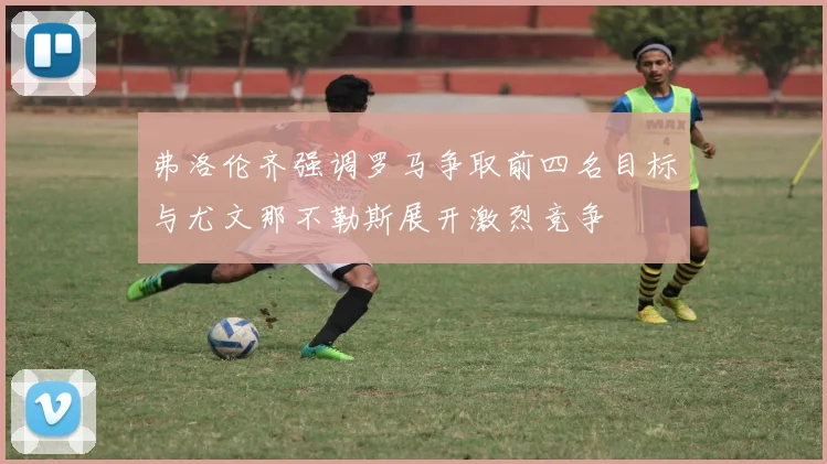 弗洛伦齐强调罗马争取前四名目标与尤文那不勒斯展开激烈竞争