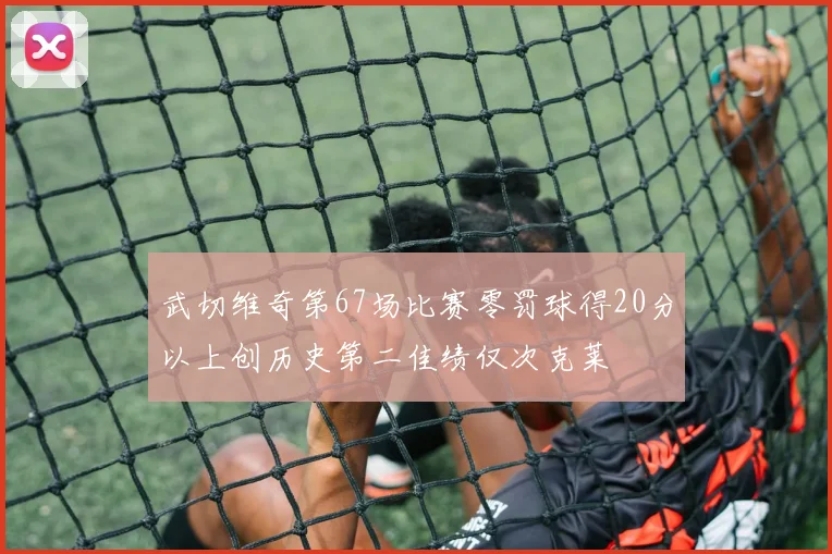 武切维奇第67场比赛零罚球得20分以上创历史第二佳绩仅次克莱