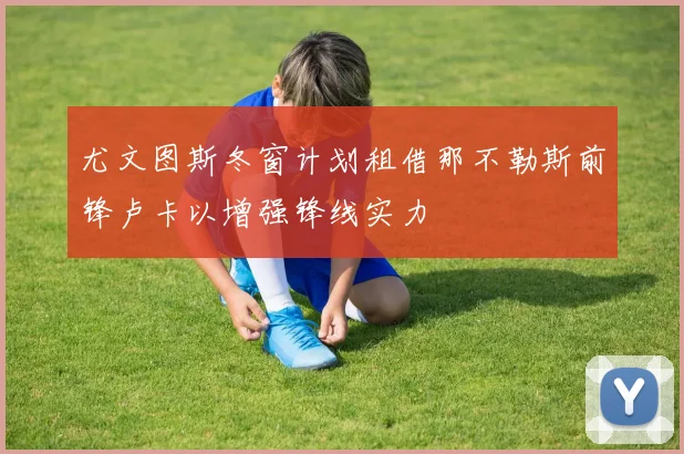 尤文图斯冬窗计划租借那不勒斯前锋卢卡以增强锋线实力