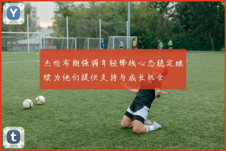 杰伦布朗强调年轻锋线心态稳定继续为他们提供支持与成长机会