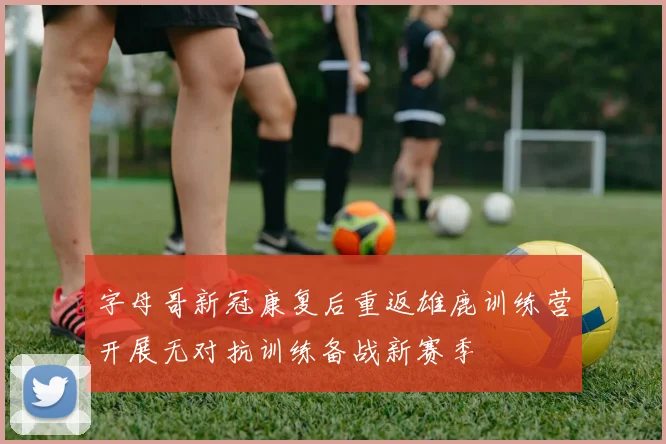 字母哥新冠康复后重返雄鹿训练营开展无对抗训练备战新赛季