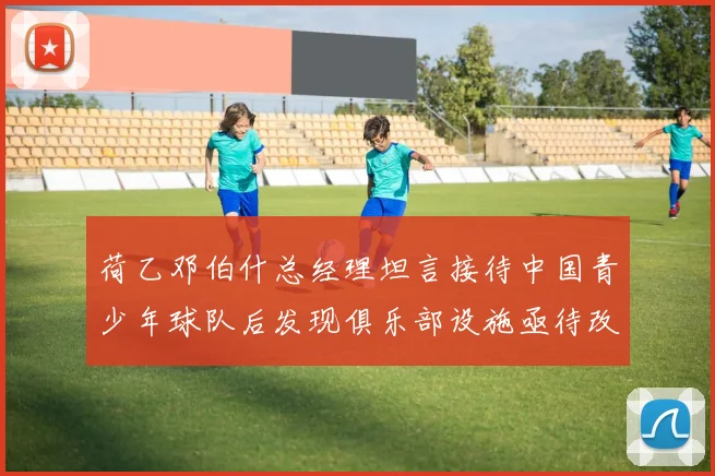荷乙邓伯什总经理坦言接待中国青少年球队后发现俱乐部设施亟待改善