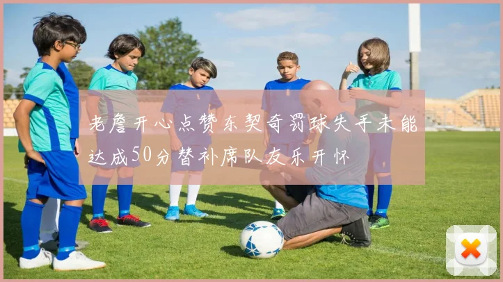 老詹开心点赞东契奇罚球失手未能达成50分替补席队友乐开怀