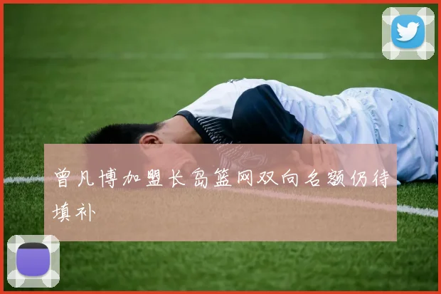曾凡博加盟长岛篮网双向名额仍待填补