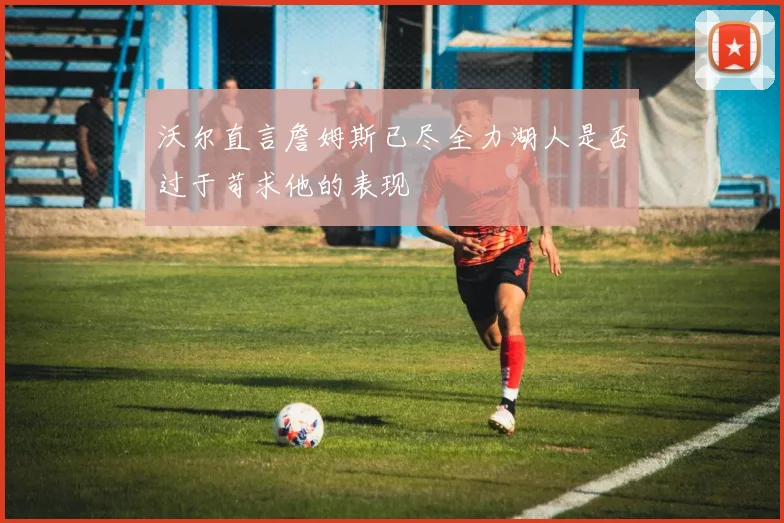 沃尔直言詹姆斯已尽全力湖人是否过于苛求他的表现