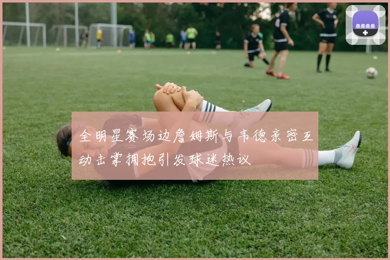 全明星赛场边詹姆斯与韦德亲密互动击掌拥抱引发球迷热议