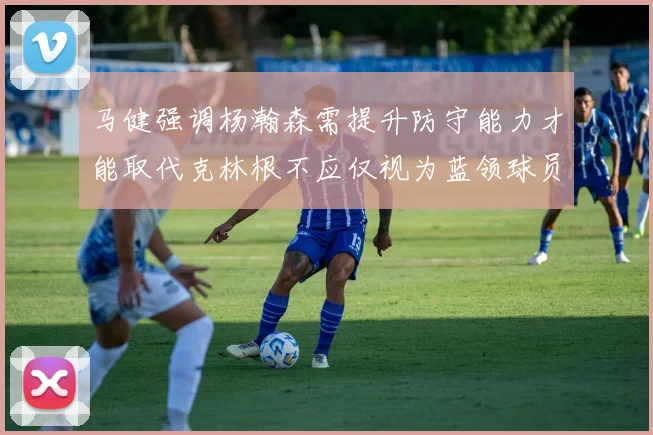 马健强调杨瀚森需提升防守能力才能取代克林根不应仅视为蓝领球员