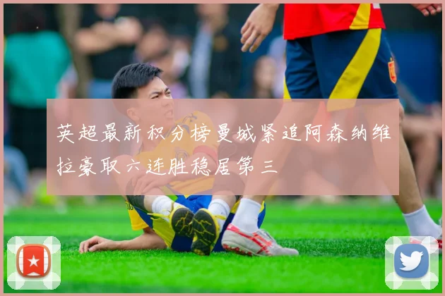 英超最新积分榜曼城紧追阿森纳维拉豪取六连胜稳居第三