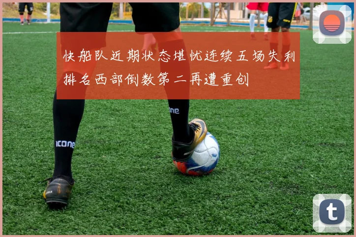 快船队近期状态堪忧连续五场失利排名西部倒数第二再遭重创