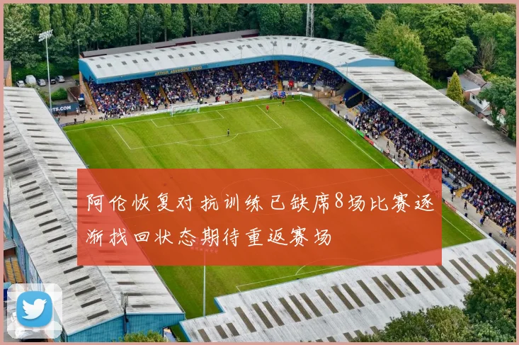 阿伦恢复对抗训练已缺席8场比赛逐渐找回状态期待重返赛场
