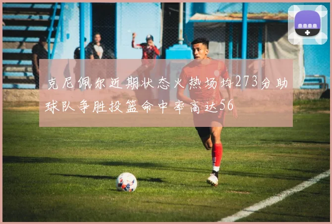 克尼佩尔近期状态火热场均273分助球队争胜投篮命中率高达56