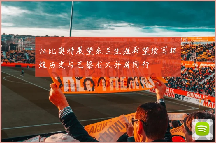 拉比奥特展望米兰生涯希望续写辉煌历史与巴黎尤文并肩同行