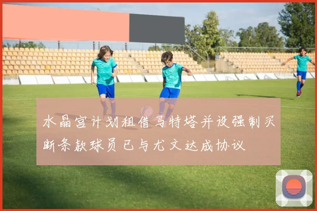 水晶宫计划租借马特塔并设强制买断条款球员已与尤文达成协议