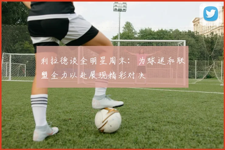 利拉德谈全明星周末：为球迷和联盟全力以赴展现精彩对决