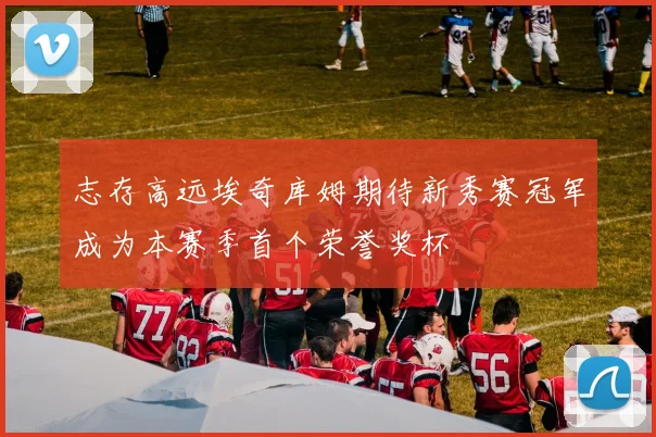 志存高远埃奇库姆期待新秀赛冠军成为本赛季首个荣誉奖杯