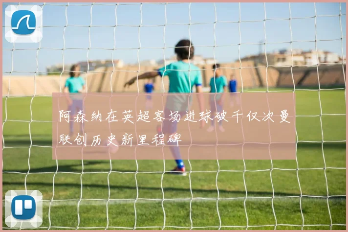 阿森纳在英超客场进球破千仅次曼联创历史新里程碑