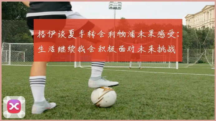 格伊谈夏季转会利物浦未果感受：生活继续我会积极面对未来挑战