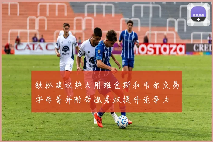 铁林建议热火用维金斯和韦尔交易字母哥并附带选秀权提升竞争力