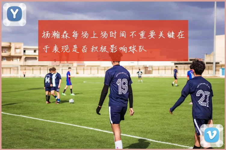 杨瀚森每场上场时间不重要关键在于表现是否积极影响球队
