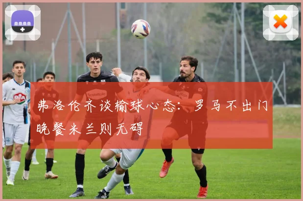 弗洛伦齐谈输球心态：罗马不出门晚餐米兰则无碍