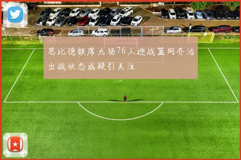 恩比德缺席九场76人迎战篮网乔治出战状态成疑引关注