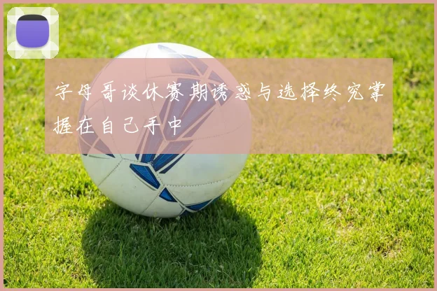字母哥谈休赛期诱惑与选择终究掌握在自己手中