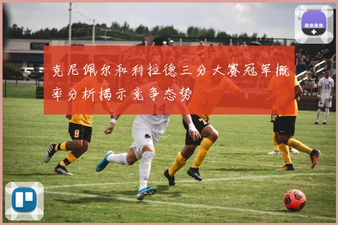 克尼佩尔和利拉德三分大赛冠军概率分析揭示竞争态势