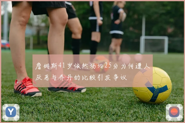 詹姆斯41岁依然场均25分为何遭人厌恶与乔丹的比较引发争议