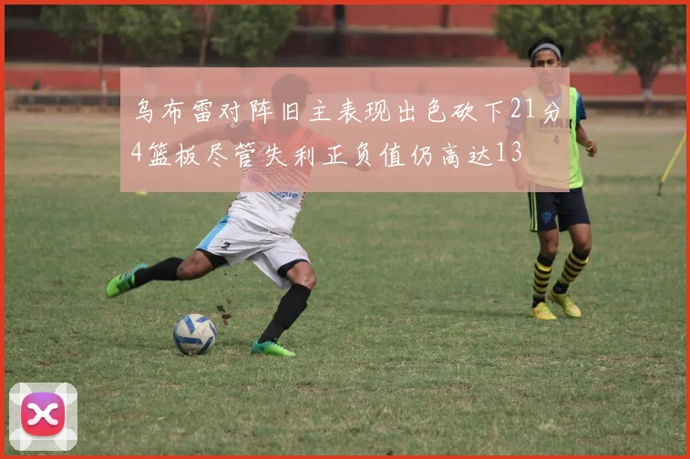 乌布雷对阵旧主表现出色砍下21分4篮板尽管失利正负值仍高达13