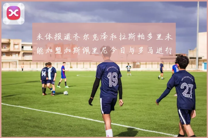米体报道齐尔克泽和拉斯帕多里未能加盟加斯佩里尼今日与罗马进行会谈